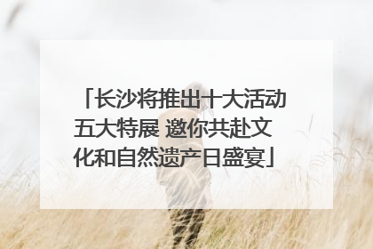 长沙将推出十大活动五大特展 邀你共赴文化和自然遗产日盛宴