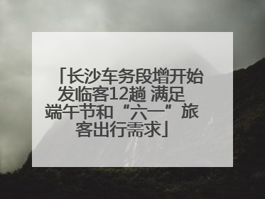长沙车务段增开始发临客12趟 满足端午节和“六一”旅客出行需求