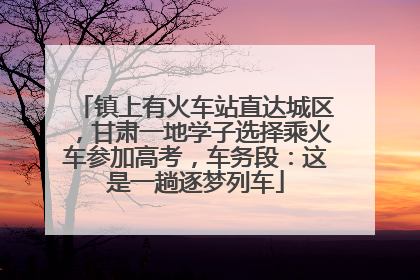 镇上有火车站直达城区，甘肃一地学子选择乘火车参加高考，车务段：这是一趟逐梦列车