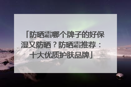 防晒霜哪个牌子的好保湿又防晒？防晒霜推荐：十大优质护肤品牌