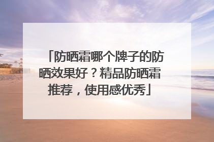 防晒霜哪个牌子的防晒效果好？精品防晒霜推荐，使用感优秀