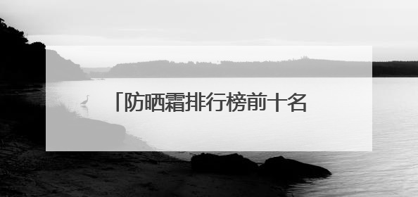 防晒霜排行榜前十名的牌子，什么牌子的防晒霜好晒不黑？