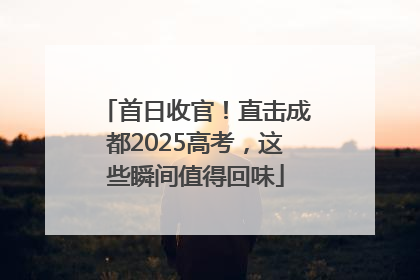 首日收官！直击成都2025高考，这些瞬间值得回味