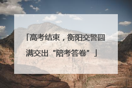 高考结束，衡阳交警圆满交出“陪考答卷”