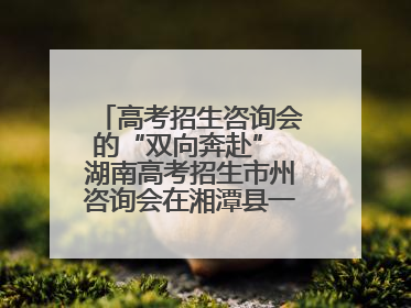 高考招生咨询会的“双向奔赴” 湖南高考招生市州咨询会在湘潭县一中举行