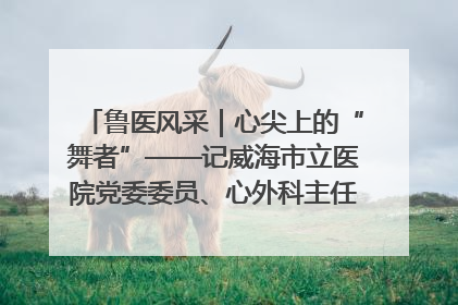 鲁医风采｜心尖上的“舞者”——记威海市立医院党委委员、心外科主任、主任医师景昊