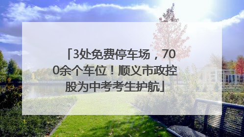 3处免费停车场，700余个车位！顺义市政控股为中考考生护航