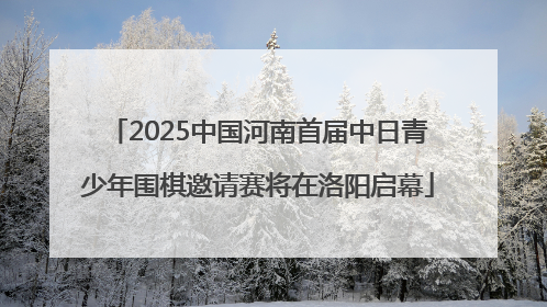 2025中国河南首届中日青少年围棋邀请赛将在洛阳启幕
