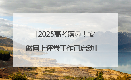2025高考落幕！安徽网上评卷工作已启动