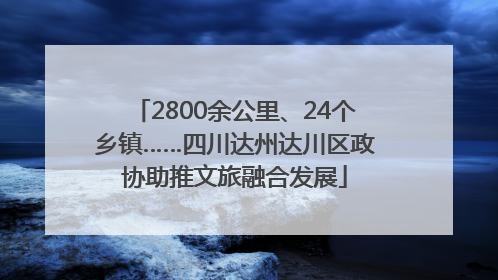 2800余公里、24个乡镇……四川达州达川区政协助推文旅融合发展