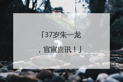 37岁朱一龙，官宣喜讯！